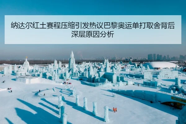 纳达尔红土赛程压缩引发热议巴黎奥运单打取舍背后深层原因分析