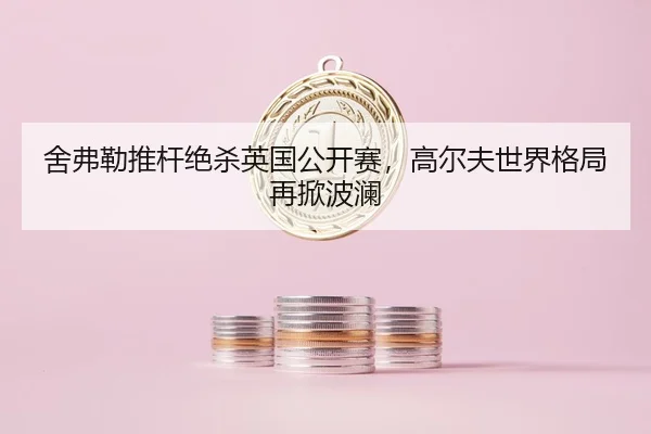 舍弗勒推杆绝杀英国公开赛，高尔夫世界格局再掀波澜