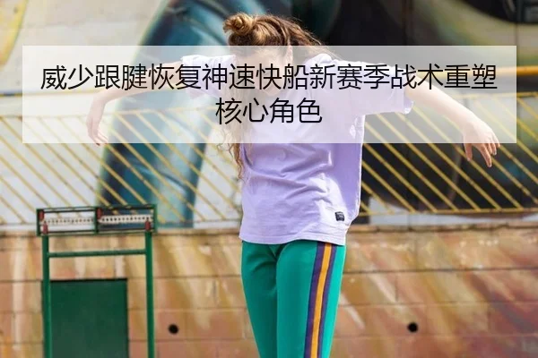 威少跟腱恢复神速快船新赛季战术重塑核心角色