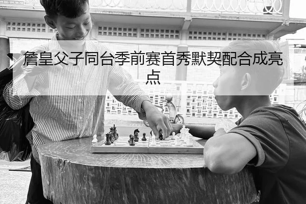 詹皇父子同台季前赛首秀默契配合成亮点