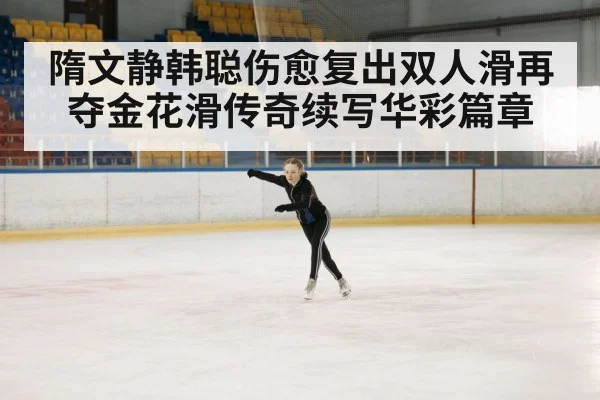 隋文静韩聪伤愈复出双人滑再夺金花滑传奇续写华彩篇章