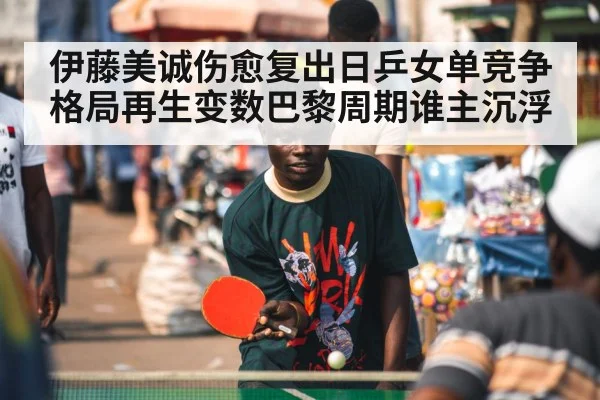 伊藤美诚伤愈复出日乒女单竞争格局再生变数巴黎周期谁主沉浮